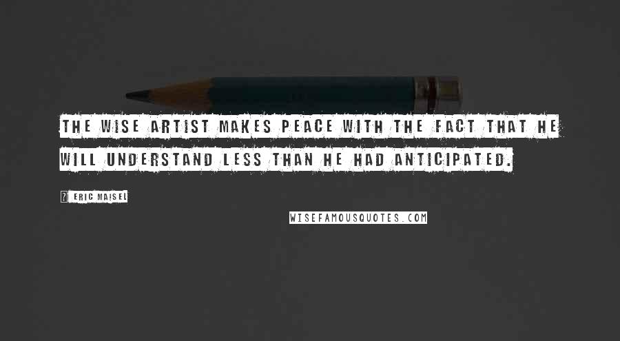 Eric Maisel Quotes: The wise artist makes peace with the fact that he will understand less than he had anticipated.