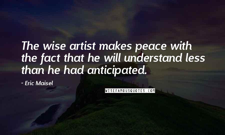 Eric Maisel Quotes: The wise artist makes peace with the fact that he will understand less than he had anticipated.