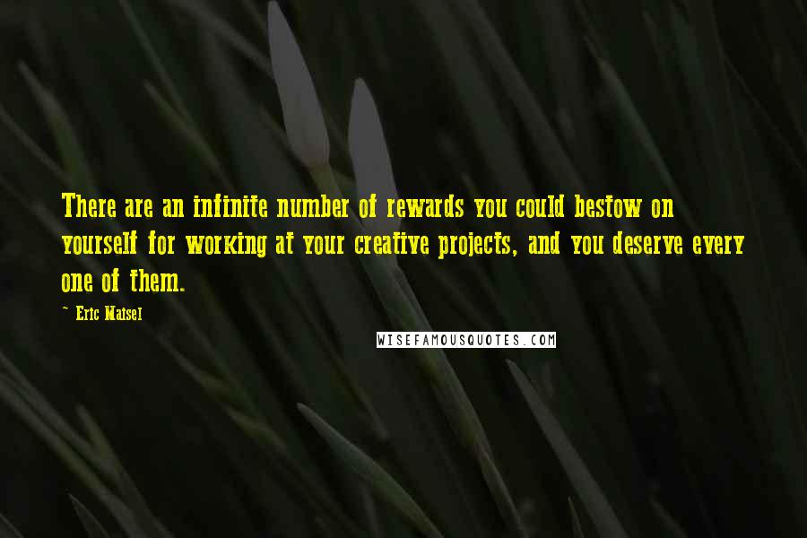 Eric Maisel Quotes: There are an infinite number of rewards you could bestow on yourself for working at your creative projects, and you deserve every one of them.