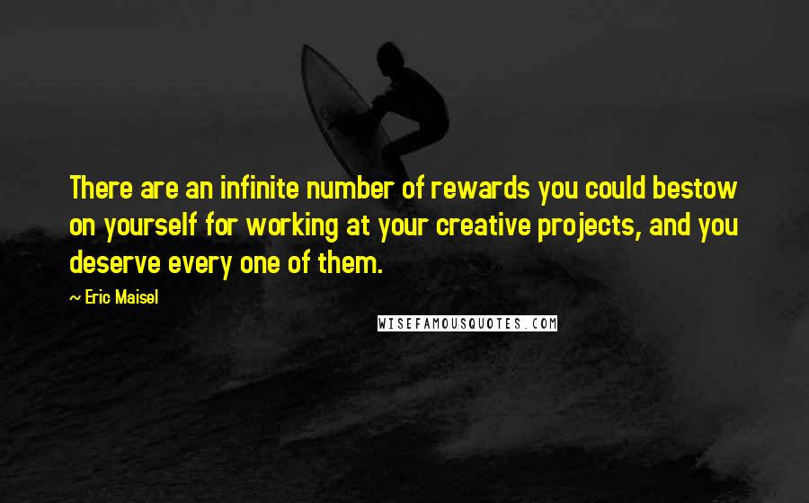 Eric Maisel Quotes: There are an infinite number of rewards you could bestow on yourself for working at your creative projects, and you deserve every one of them.