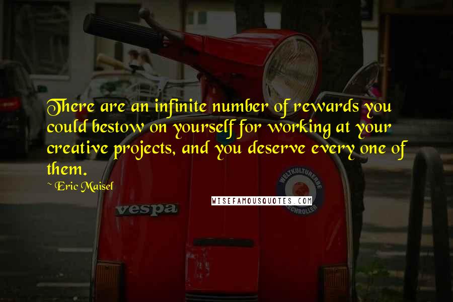 Eric Maisel Quotes: There are an infinite number of rewards you could bestow on yourself for working at your creative projects, and you deserve every one of them.