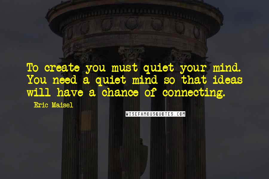 Eric Maisel Quotes: To create you must quiet your mind. You need a quiet mind so that ideas will have a chance of connecting.