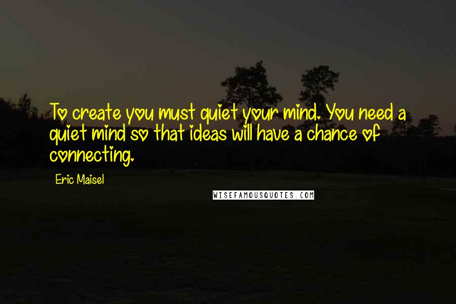 Eric Maisel Quotes: To create you must quiet your mind. You need a quiet mind so that ideas will have a chance of connecting.