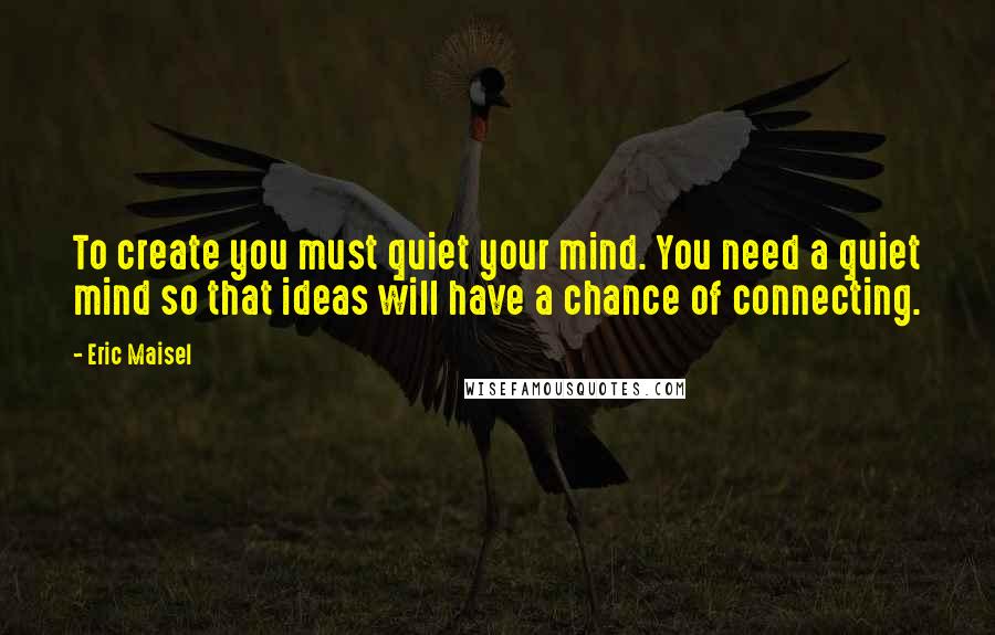 Eric Maisel Quotes: To create you must quiet your mind. You need a quiet mind so that ideas will have a chance of connecting.