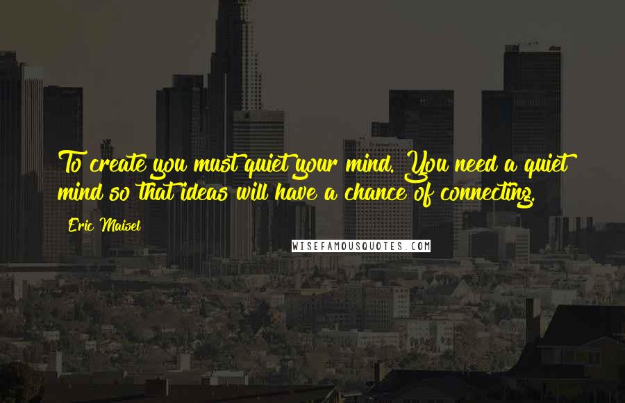 Eric Maisel Quotes: To create you must quiet your mind. You need a quiet mind so that ideas will have a chance of connecting.