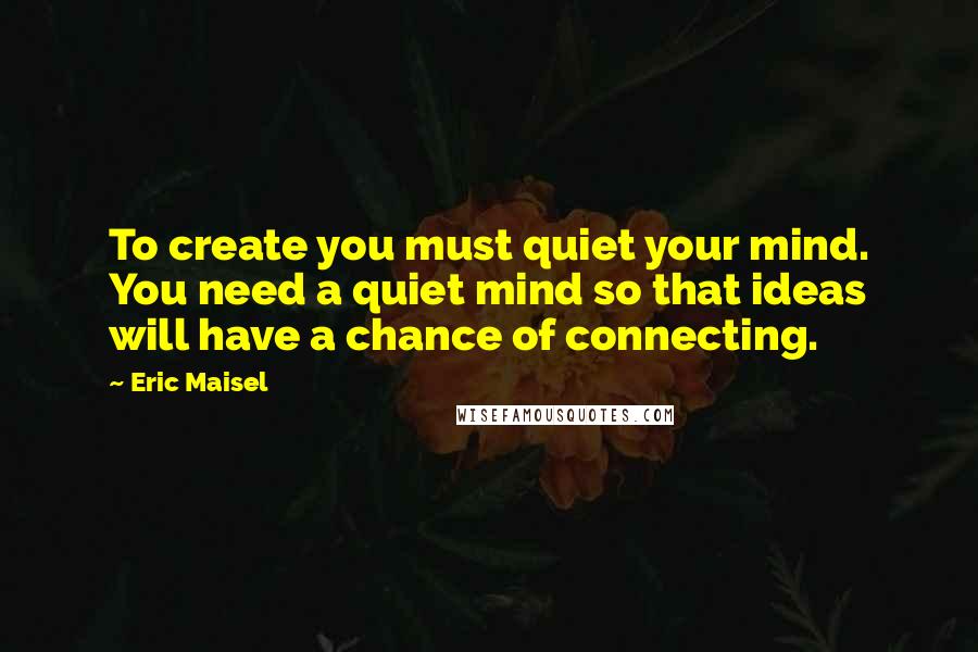 Eric Maisel Quotes: To create you must quiet your mind. You need a quiet mind so that ideas will have a chance of connecting.