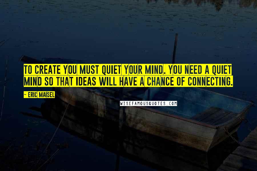 Eric Maisel Quotes: To create you must quiet your mind. You need a quiet mind so that ideas will have a chance of connecting.