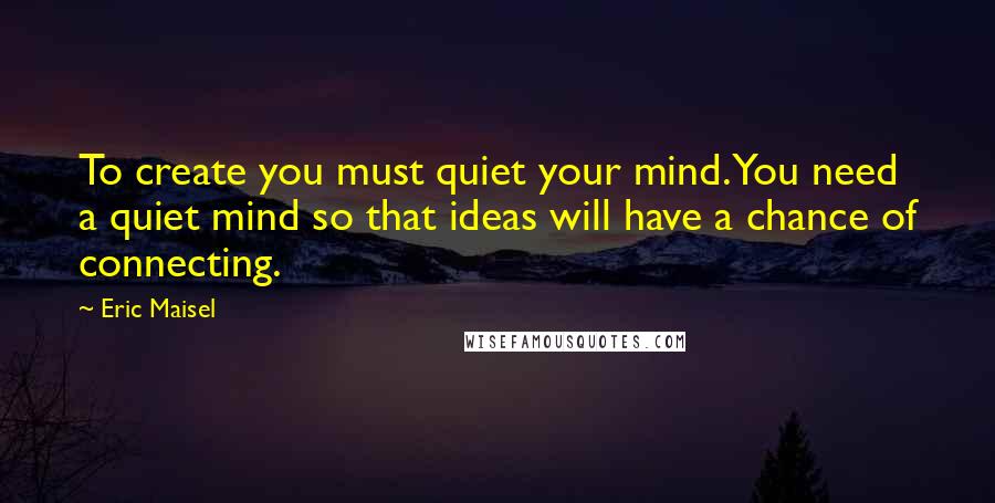 Eric Maisel Quotes: To create you must quiet your mind. You need a quiet mind so that ideas will have a chance of connecting.