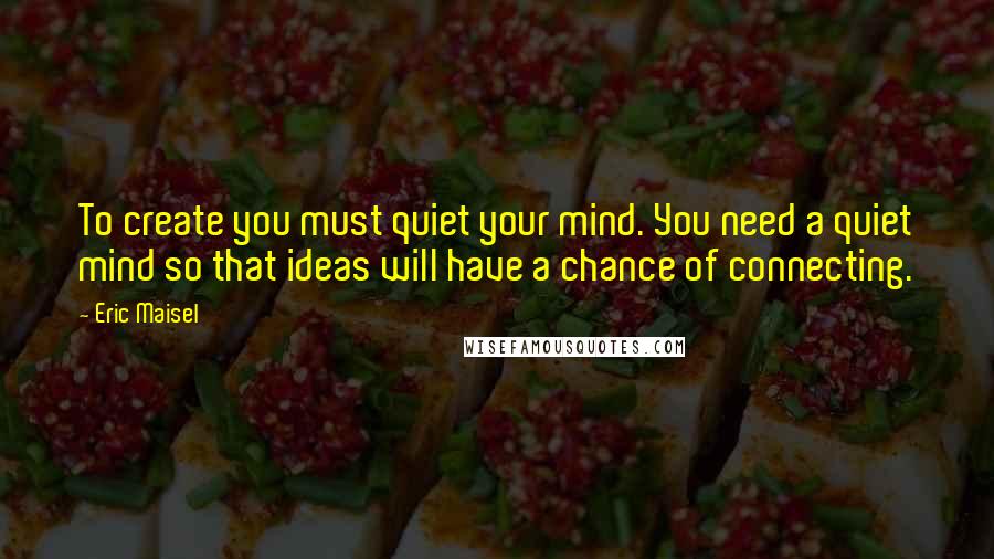 Eric Maisel Quotes: To create you must quiet your mind. You need a quiet mind so that ideas will have a chance of connecting.