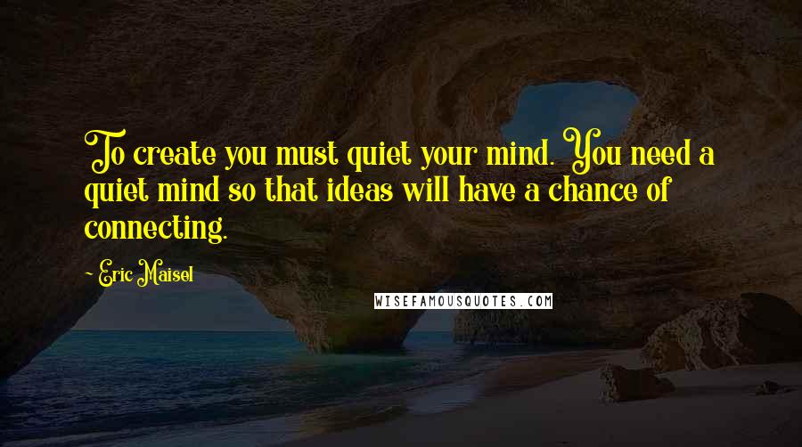 Eric Maisel Quotes: To create you must quiet your mind. You need a quiet mind so that ideas will have a chance of connecting.