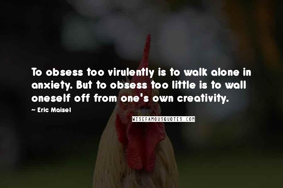 Eric Maisel Quotes: To obsess too virulently is to walk alone in anxiety. But to obsess too little is to wall oneself off from one's own creativity.