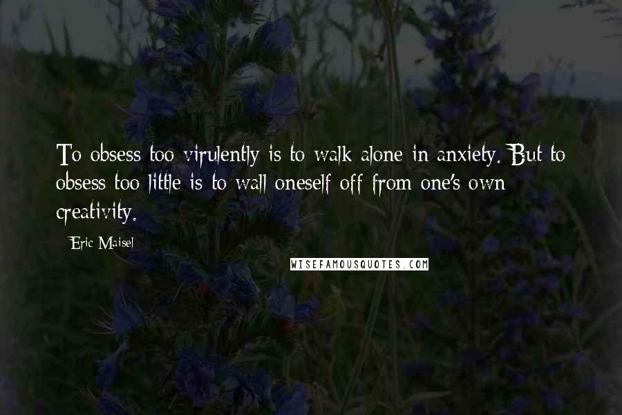 Eric Maisel Quotes: To obsess too virulently is to walk alone in anxiety. But to obsess too little is to wall oneself off from one's own creativity.