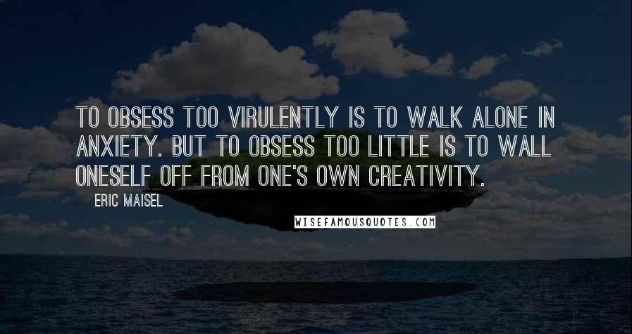 Eric Maisel Quotes: To obsess too virulently is to walk alone in anxiety. But to obsess too little is to wall oneself off from one's own creativity.