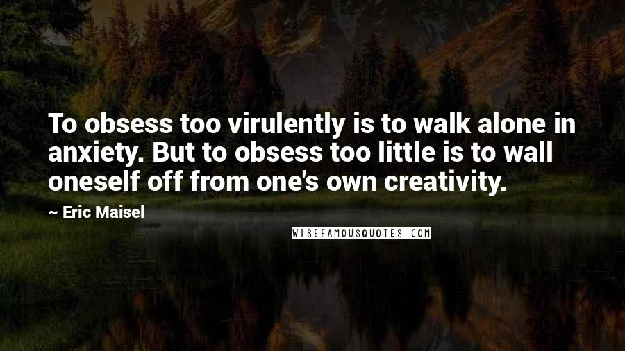 Eric Maisel Quotes: To obsess too virulently is to walk alone in anxiety. But to obsess too little is to wall oneself off from one's own creativity.