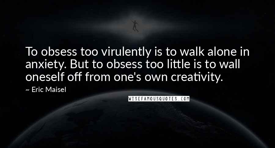 Eric Maisel Quotes: To obsess too virulently is to walk alone in anxiety. But to obsess too little is to wall oneself off from one's own creativity.
