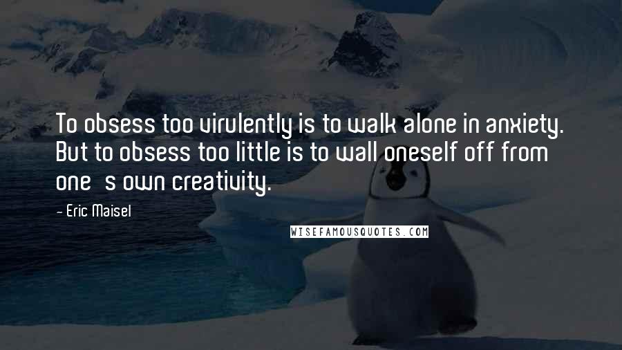 Eric Maisel Quotes: To obsess too virulently is to walk alone in anxiety. But to obsess too little is to wall oneself off from one's own creativity.