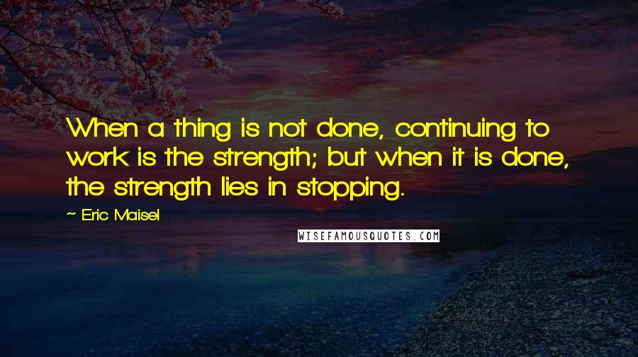 Eric Maisel Quotes: When a thing is not done, continuing to work is the strength; but when it is done, the strength lies in stopping.