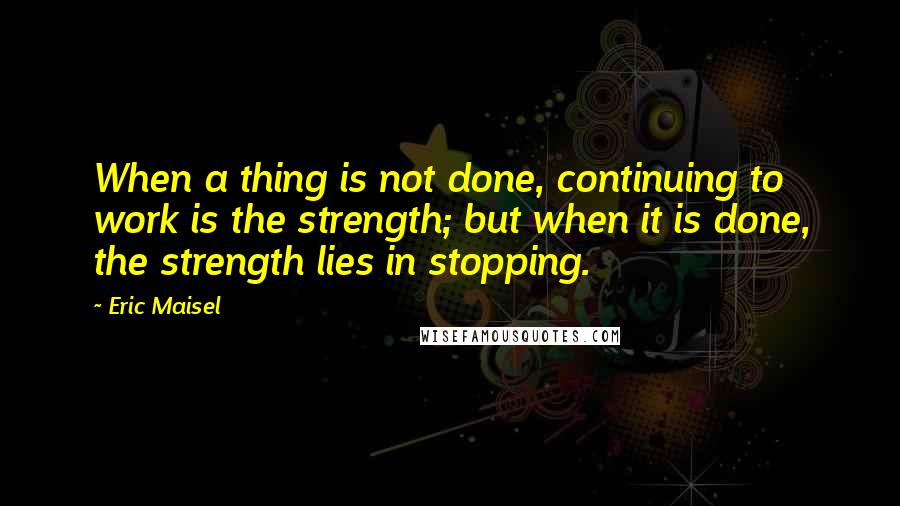 Eric Maisel Quotes: When a thing is not done, continuing to work is the strength; but when it is done, the strength lies in stopping.