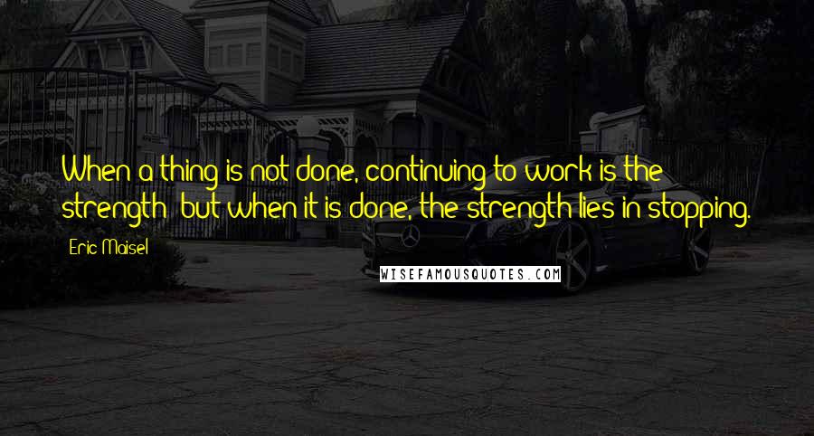 Eric Maisel Quotes: When a thing is not done, continuing to work is the strength; but when it is done, the strength lies in stopping.