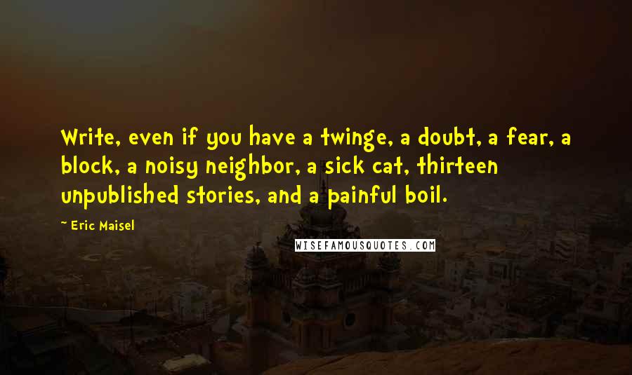 Eric Maisel Quotes: Write, even if you have a twinge, a doubt, a fear, a block, a noisy neighbor, a sick cat, thirteen unpublished stories, and a painful boil.