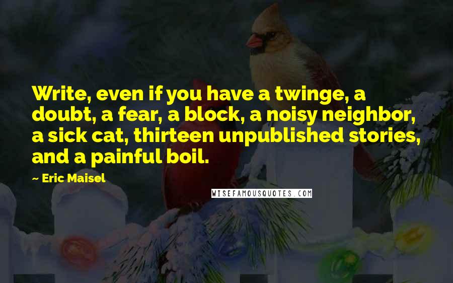 Eric Maisel Quotes: Write, even if you have a twinge, a doubt, a fear, a block, a noisy neighbor, a sick cat, thirteen unpublished stories, and a painful boil.