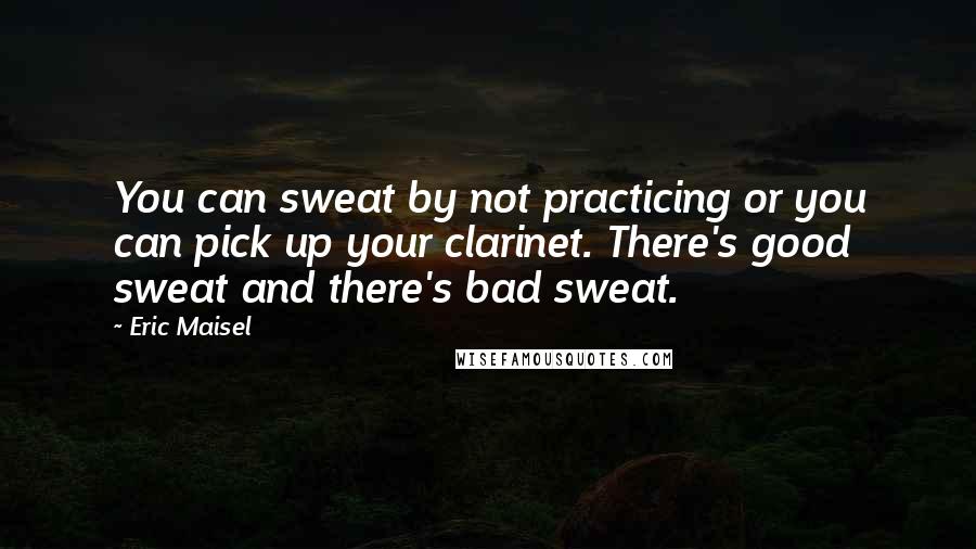 Eric Maisel Quotes: You can sweat by not practicing or you can pick up your clarinet. There's good sweat and there's bad sweat.