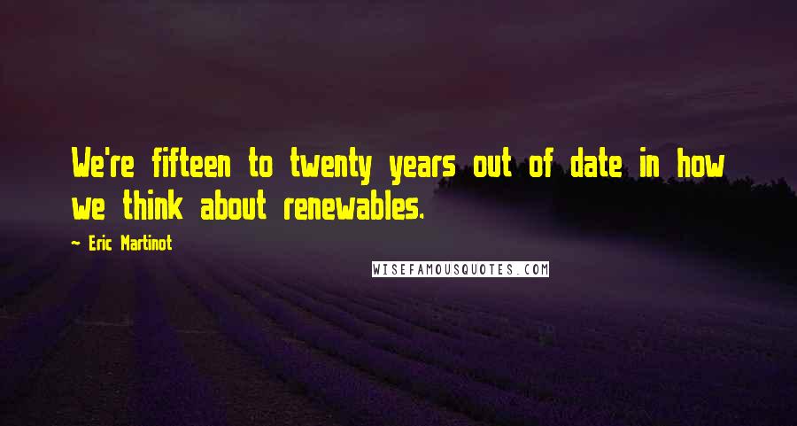 Eric Martinot Quotes: We're fifteen to twenty years out of date in how we think about renewables.