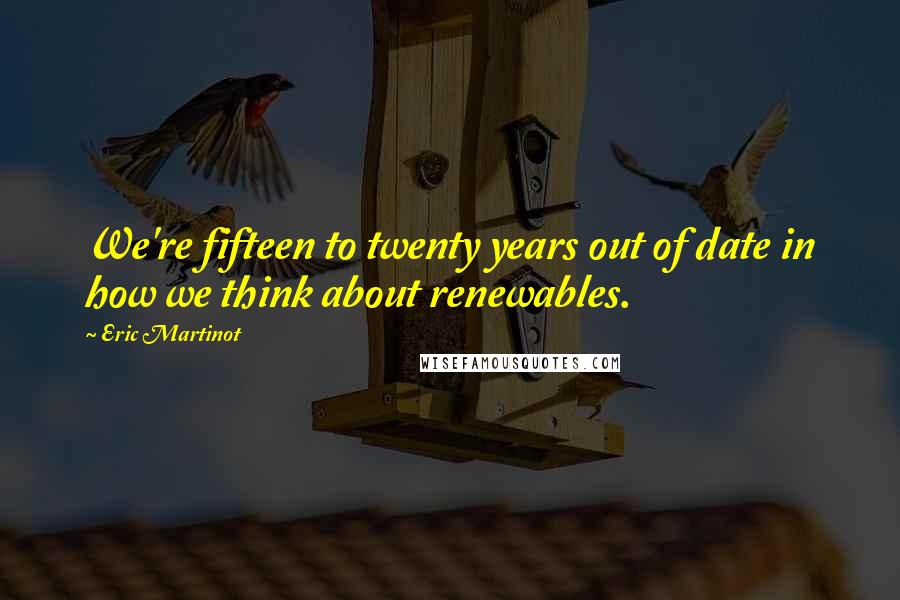 Eric Martinot Quotes: We're fifteen to twenty years out of date in how we think about renewables.