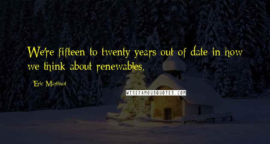 Eric Martinot Quotes: We're fifteen to twenty years out of date in how we think about renewables.