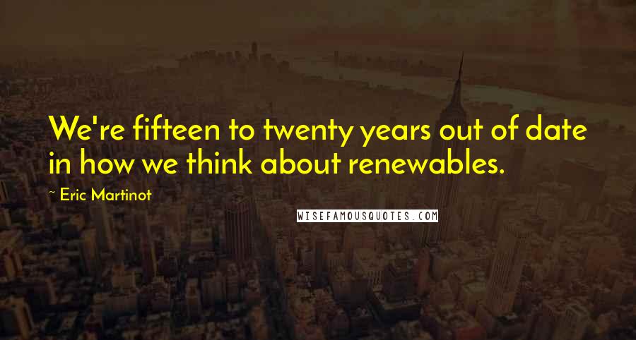 Eric Martinot Quotes: We're fifteen to twenty years out of date in how we think about renewables.