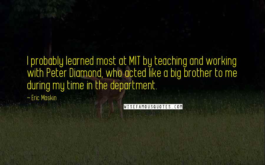 Eric Maskin Quotes: I probably learned most at MIT by teaching and working with Peter Diamond, who acted like a big brother to me during my time in the department.