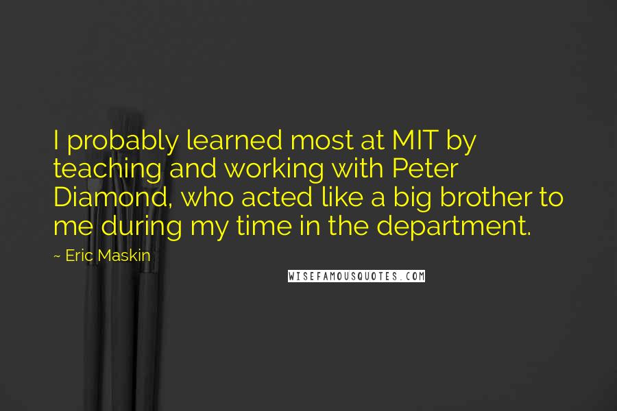 Eric Maskin Quotes: I probably learned most at MIT by teaching and working with Peter Diamond, who acted like a big brother to me during my time in the department.