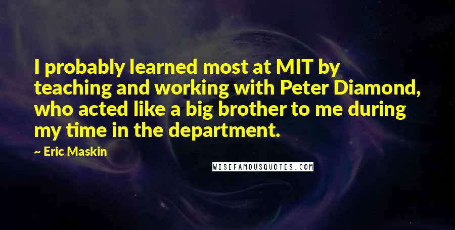 Eric Maskin Quotes: I probably learned most at MIT by teaching and working with Peter Diamond, who acted like a big brother to me during my time in the department.