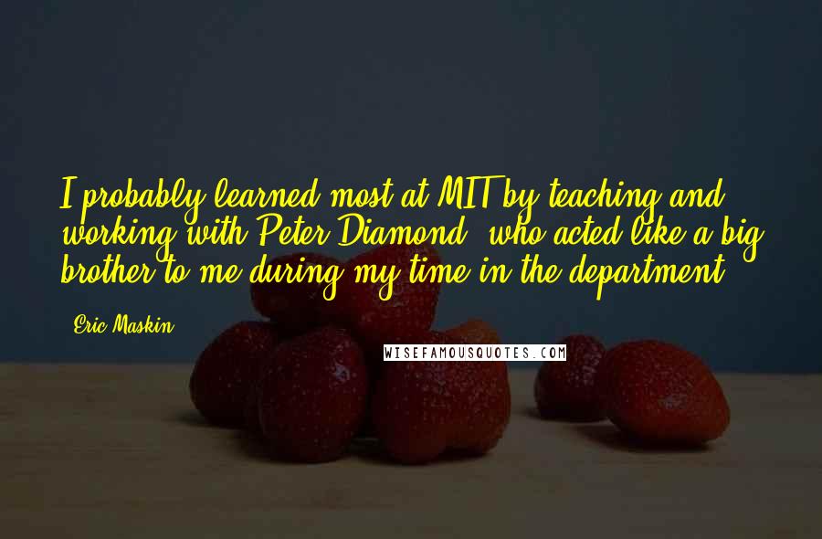 Eric Maskin Quotes: I probably learned most at MIT by teaching and working with Peter Diamond, who acted like a big brother to me during my time in the department.