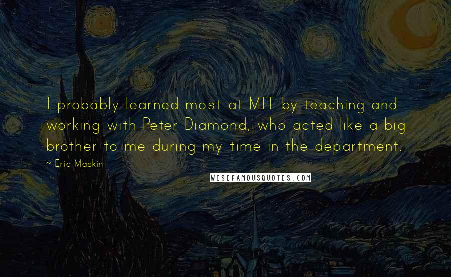 Eric Maskin Quotes: I probably learned most at MIT by teaching and working with Peter Diamond, who acted like a big brother to me during my time in the department.