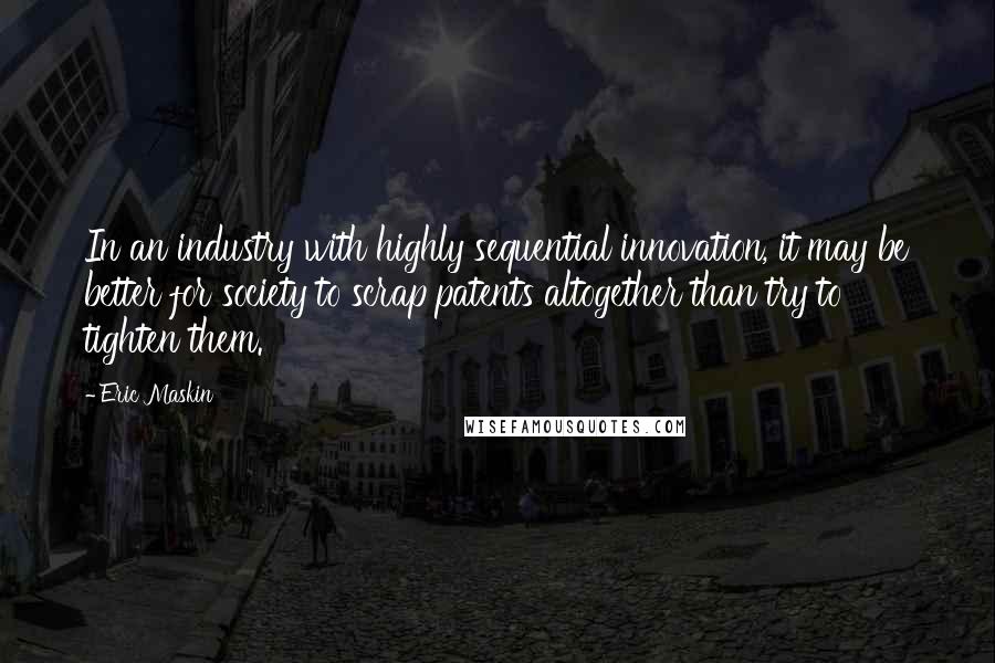 Eric Maskin Quotes: In an industry with highly sequential innovation, it may be better for society to scrap patents altogether than try to tighten them.