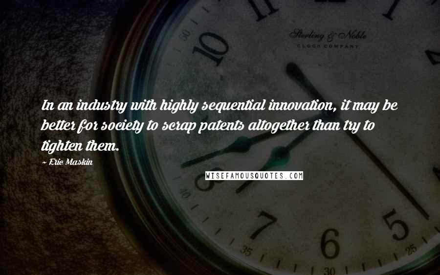 Eric Maskin Quotes: In an industry with highly sequential innovation, it may be better for society to scrap patents altogether than try to tighten them.
