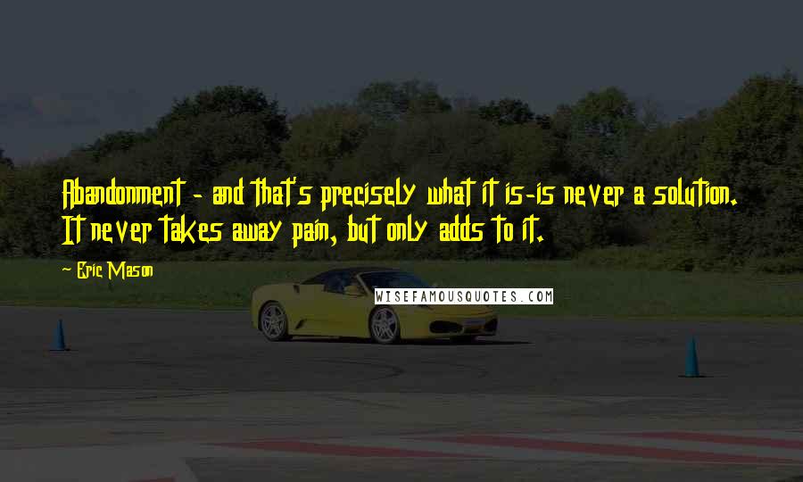 Eric Mason Quotes: Abandonment - and that's precisely what it is-is never a solution. It never takes away pain, but only adds to it.