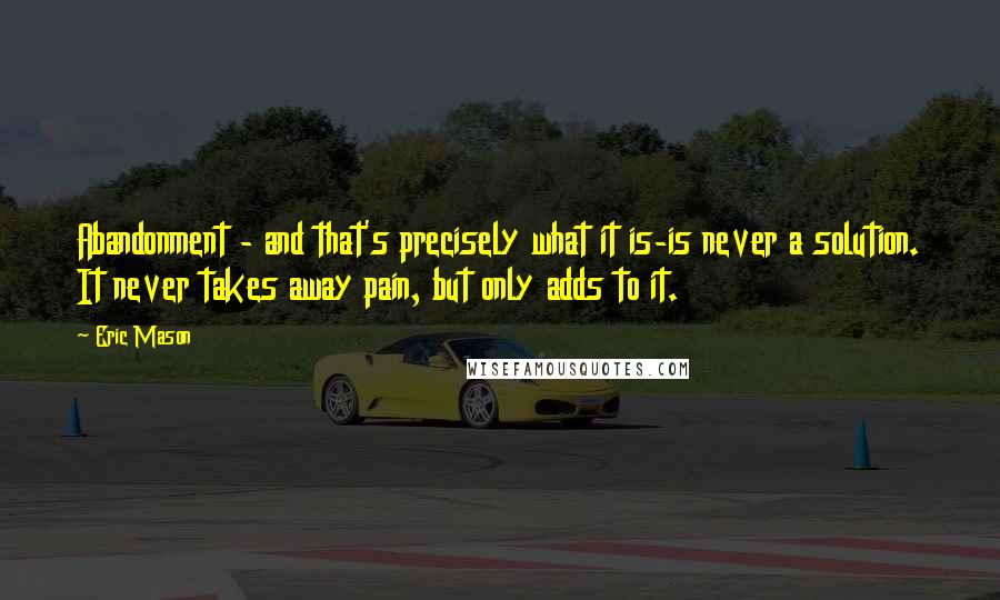 Eric Mason Quotes: Abandonment - and that's precisely what it is-is never a solution. It never takes away pain, but only adds to it.