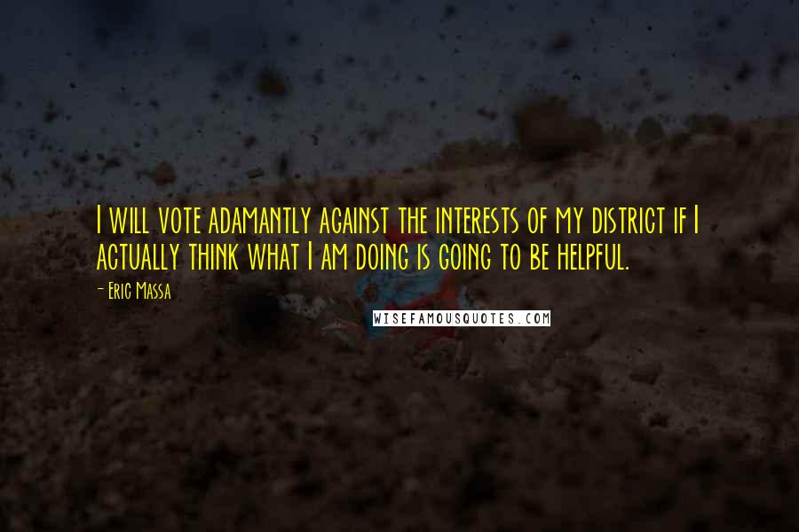 Eric Massa Quotes: I will vote adamantly against the interests of my district if I actually think what I am doing is going to be helpful.