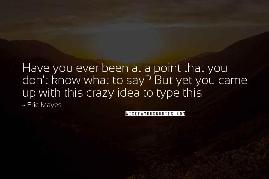 Eric Mayes Quotes: Have you ever been at a point that you don't know what to say? But yet you came up with this crazy idea to type this.