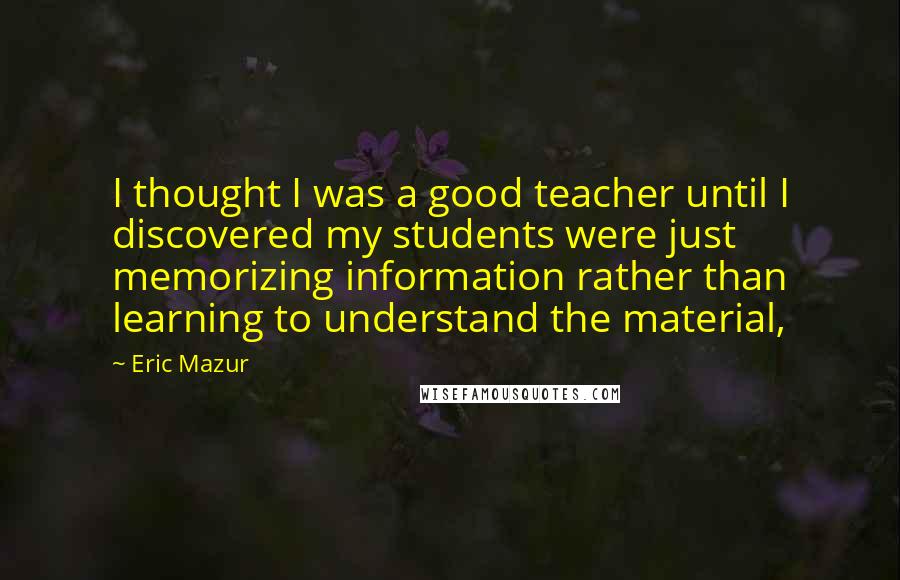 Eric Mazur Quotes: I thought I was a good teacher until I discovered my students were just memorizing information rather than learning to understand the material,