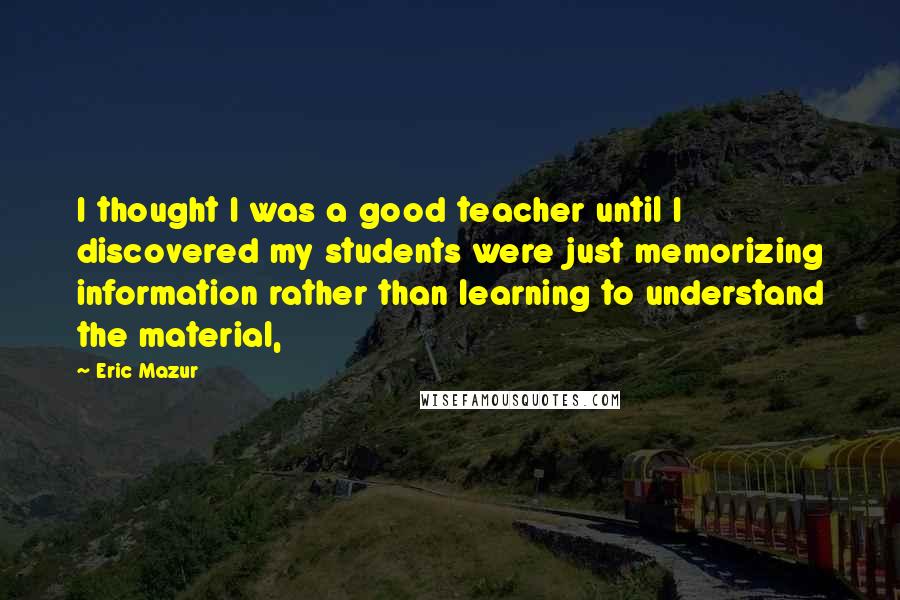 Eric Mazur Quotes: I thought I was a good teacher until I discovered my students were just memorizing information rather than learning to understand the material,