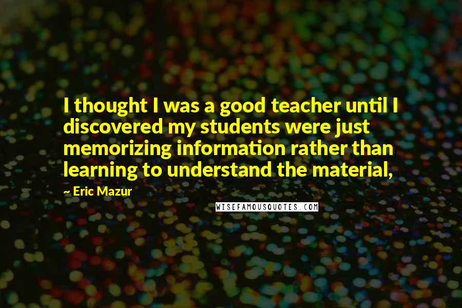 Eric Mazur Quotes: I thought I was a good teacher until I discovered my students were just memorizing information rather than learning to understand the material,