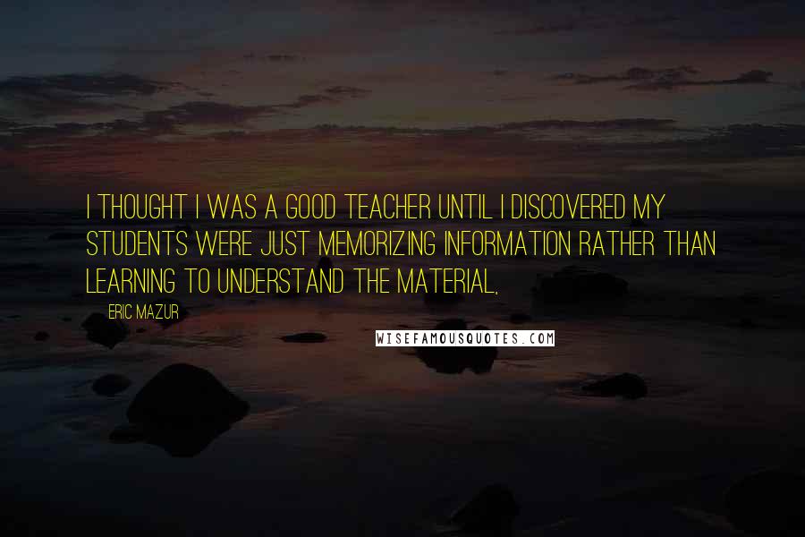 Eric Mazur Quotes: I thought I was a good teacher until I discovered my students were just memorizing information rather than learning to understand the material,