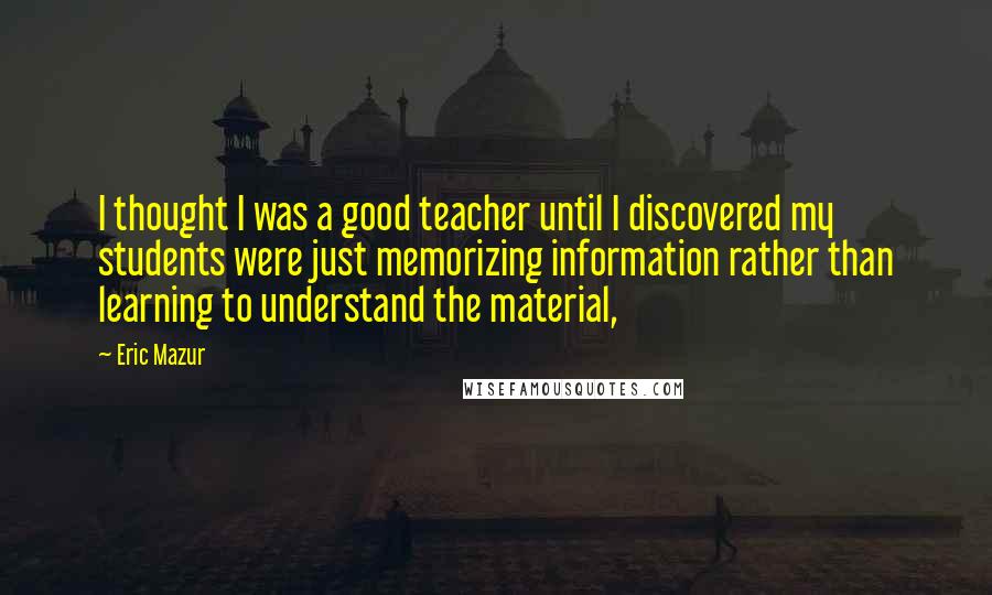Eric Mazur Quotes: I thought I was a good teacher until I discovered my students were just memorizing information rather than learning to understand the material,