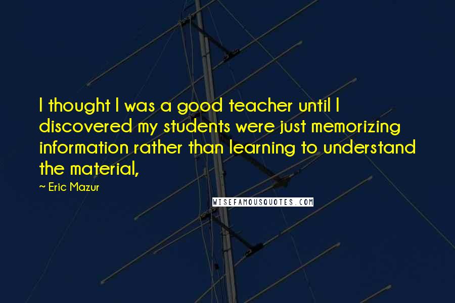 Eric Mazur Quotes: I thought I was a good teacher until I discovered my students were just memorizing information rather than learning to understand the material,