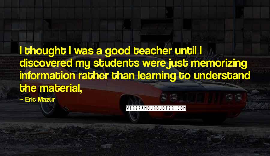 Eric Mazur Quotes: I thought I was a good teacher until I discovered my students were just memorizing information rather than learning to understand the material,