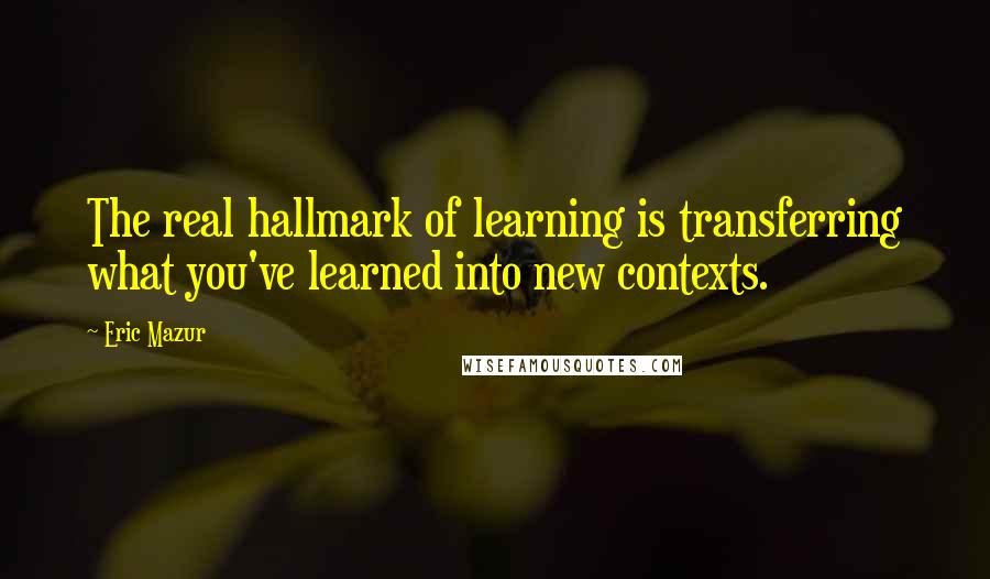 Eric Mazur Quotes: The real hallmark of learning is transferring what you've learned into new contexts.