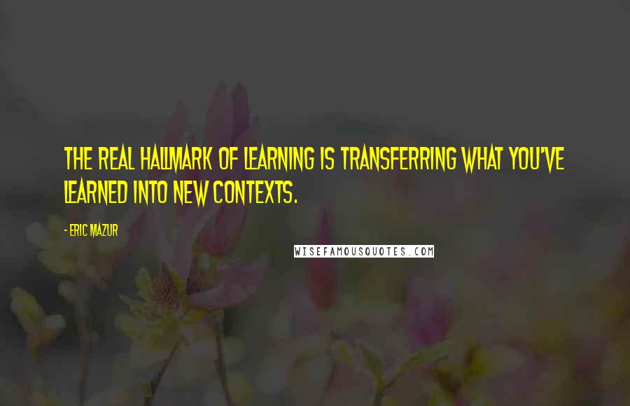 Eric Mazur Quotes: The real hallmark of learning is transferring what you've learned into new contexts.